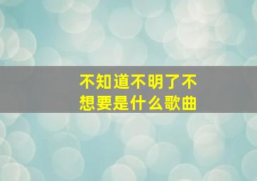 不知道不明了不想要是什么歌曲