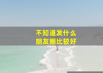 不知道发什么朋友圈比较好