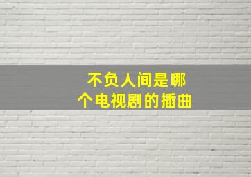 不负人间是哪个电视剧的插曲