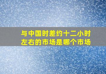 与中国时差约十二小时左右的市场是哪个市场