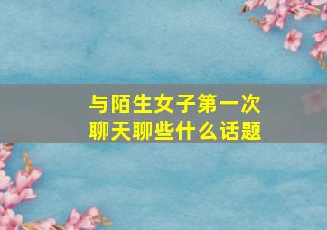 与陌生女子第一次聊天聊些什么话题