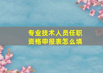 专业技术人员任职资格申报表怎么填