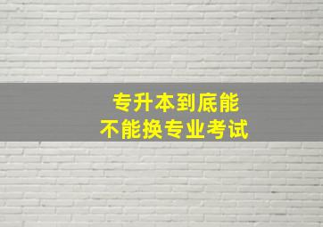 专升本到底能不能换专业考试