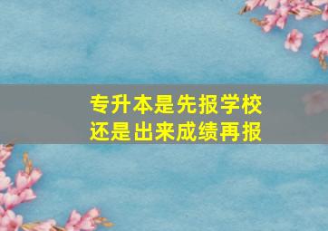 专升本是先报学校还是出来成绩再报