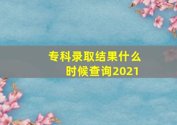 专科录取结果什么时候查询2021