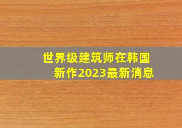 世界级建筑师在韩国新作2023最新消息