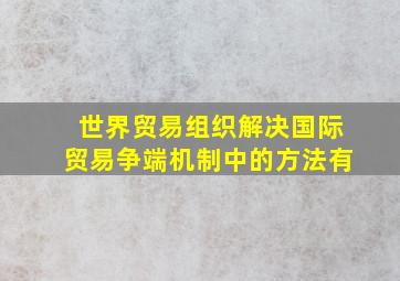 世界贸易组织解决国际贸易争端机制中的方法有