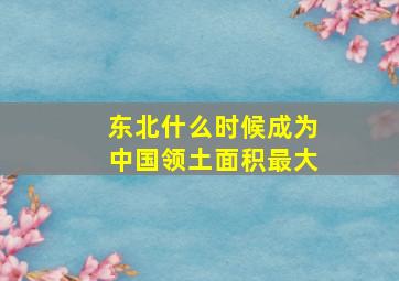 东北什么时候成为中国领土面积最大