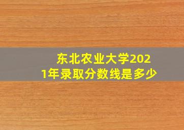 东北农业大学2021年录取分数线是多少