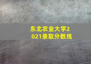 东北农业大学2021录取分数线