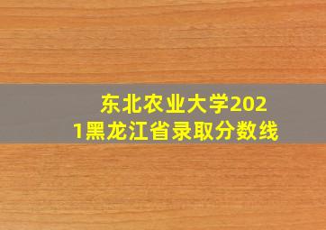 东北农业大学2021黑龙江省录取分数线