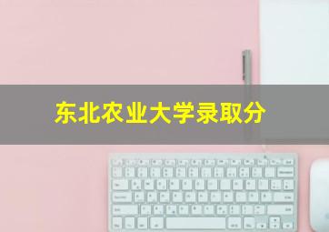 东北农业大学录取分