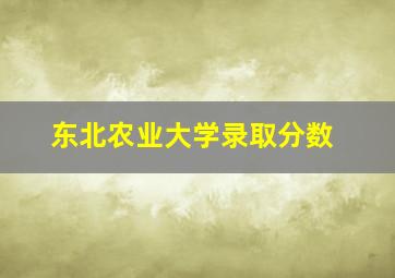 东北农业大学录取分数