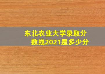 东北农业大学录取分数线2021是多少分