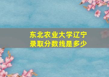 东北农业大学辽宁录取分数线是多少