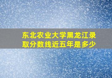 东北农业大学黑龙江录取分数线近五年是多少