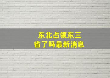 东北占领东三省了吗最新消息