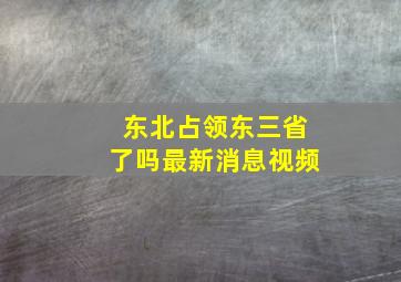 东北占领东三省了吗最新消息视频