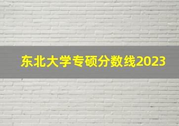 东北大学专硕分数线2023