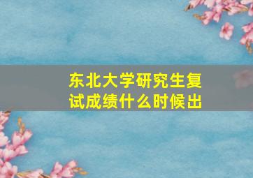 东北大学研究生复试成绩什么时候出