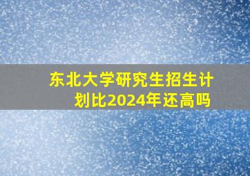 东北大学研究生招生计划比2024年还高吗