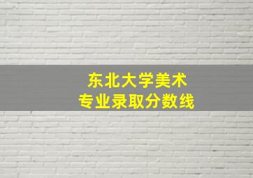 东北大学美术专业录取分数线