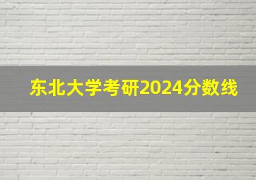 东北大学考研2024分数线