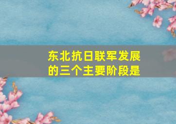 东北抗日联军发展的三个主要阶段是