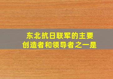 东北抗日联军的主要创造者和领导者之一是