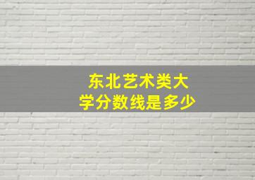 东北艺术类大学分数线是多少