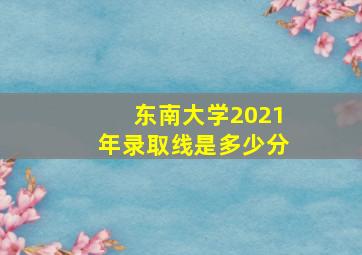 东南大学2021年录取线是多少分