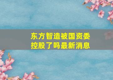 东方智造被国资委控股了吗最新消息