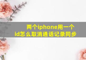 两个iphone用一个id怎么取消通话记录同步