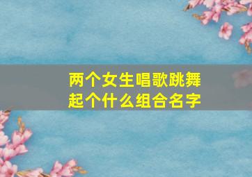 两个女生唱歌跳舞起个什么组合名字