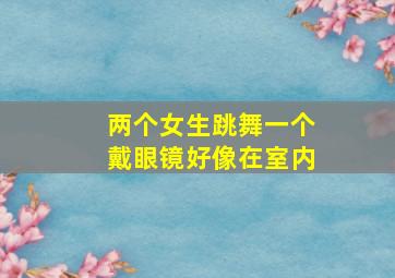 两个女生跳舞一个戴眼镜好像在室内