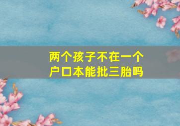 两个孩子不在一个户口本能批三胎吗