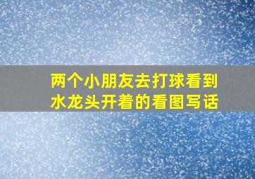 两个小朋友去打球看到水龙头开着的看图写话