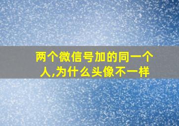 两个微信号加的同一个人,为什么头像不一样