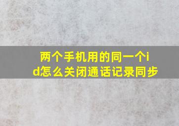 两个手机用的同一个id怎么关闭通话记录同步