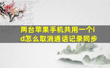 两台苹果手机共用一个id怎么取消通话记录同步