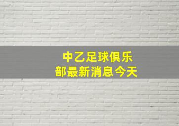 中乙足球俱乐部最新消息今天