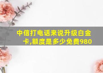 中信打电话来说升级白金卡,额度是多少免费980