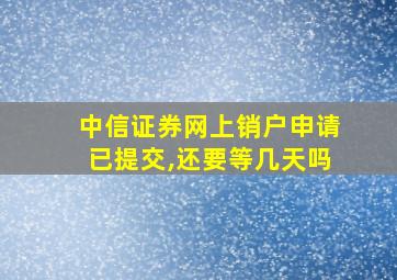 中信证券网上销户申请已提交,还要等几天吗