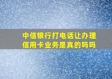 中信银行打电话让办理信用卡业务是真的吗吗