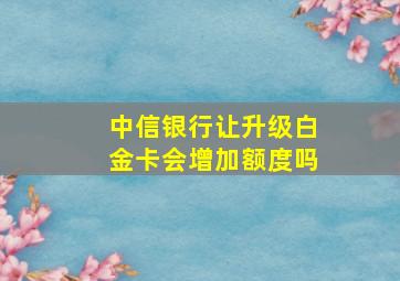 中信银行让升级白金卡会增加额度吗