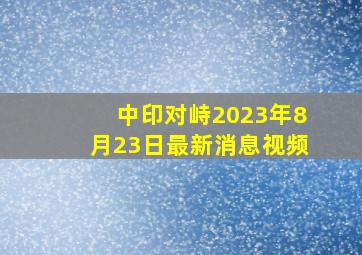 中印对峙2023年8月23日最新消息视频