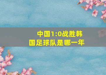 中国1:0战胜韩国足球队是哪一年