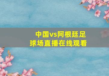 中国vs阿根廷足球场直播在线观看