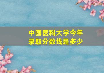 中国医科大学今年录取分数线是多少