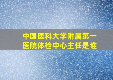 中国医科大学附属第一医院体检中心主任是谁